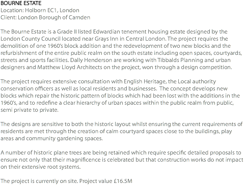 BOURNE ESTATE Location: Holborn EC1, London Client: London Borough of Camden The Bourne Estate is a Grade II listed Edwardian tenement housing estate designed by the London County Council located near Grays Inn in Central London. The project requires the demolition of one 1960’s block addition and the redevelopment of two new blocks and the refurbishment of the entire public realm on the south estate including open spaces, courtyards, streets and sports facilities. Dally Henderson are working with Tibbalds Planning and urban designers and Matthew Lloyd Architects on the project, won through a design competition. The project requires extensive consultation with English Heritage, the Local authority conservation officers as well as local residents and businesses. The concept develops new blocks which repair the historic pattern of blocks which had been lost with the additions in the 1960’s, and to redefine a clear hierarchy of urban spaces within the public realm from public, semi private to private. The designs are sensitive to both the historic layout whilst ensuring the current requirements of residents are met through the creation of calm courtyard spaces close to the buildings, play areas and community gardening spaces. A number of historic plane trees are being retained which require specific detailed proposals to ensure not only that their magnificence is celebrated but that construction works do not impact on their extensive root systems. The project is currently on site. Project value £16.5M 